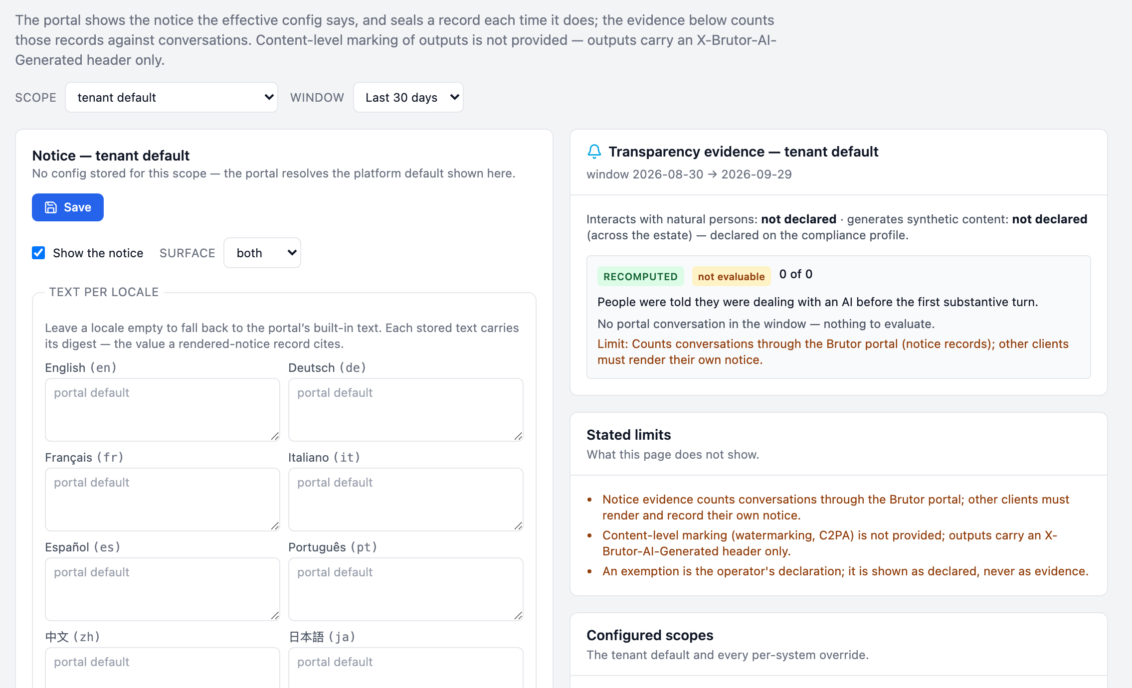 Brutor Admin Console, Compliance, Transparency. The portal shows the notice the effective config says and seals a record each time; content-level marking is not provided, outputs carry an X-Brutor-AI-Generated header only. Notice configuration for the tenant default: show the notice, surface both, text per locale for English, German, French, Italian, Spanish, Portuguese, Chinese and Japanese. Transparency evidence: people were told they were dealing with an AI before the first substantive turn, recomputed, not evaluable, 0 of 0, no portal conversation in the window. Stated limits: notice evidence counts conversations through the Brutor portal only; content-level marking is not provided; an exemption is shown as declared, never as evidence.